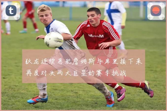 狄龙连续恶犯詹姆斯与库里接下来再度对决两大巨星的赛季挑战