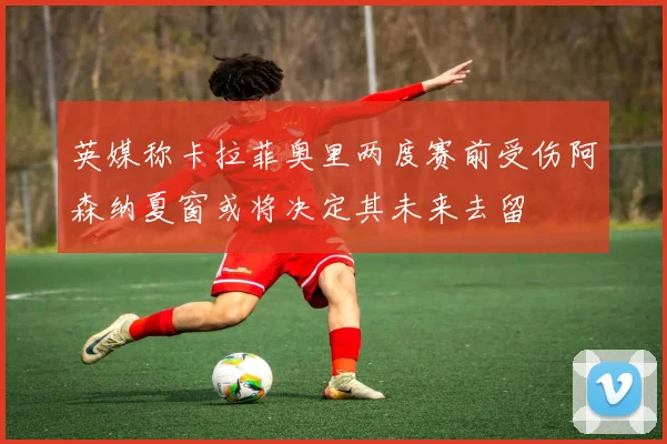 英媒称卡拉菲奥里两度赛前受伤阿森纳夏窗或将决定其未来去留
