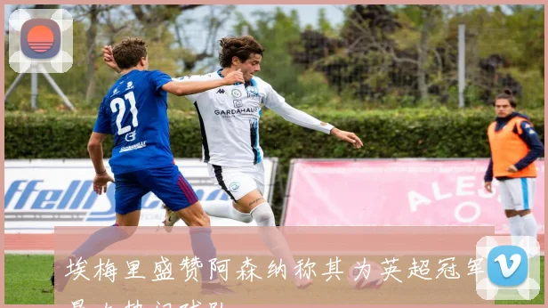 埃梅里盛赞阿森纳称其为英超冠军最大热门球队