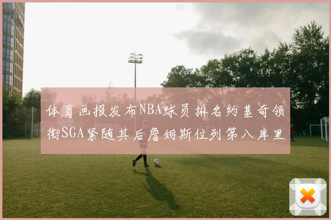 体育画报发布NBA球员排名约基奇领衔SGA紧随其后詹姆斯位列第八库里与杜兰特未入榜