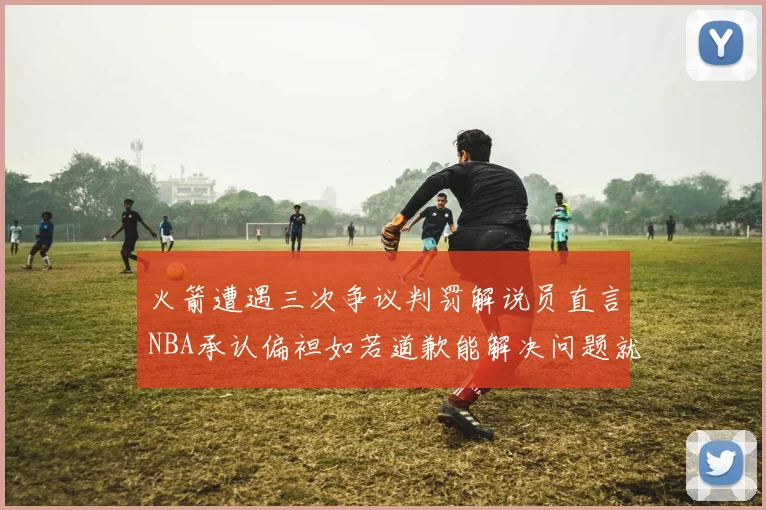 火箭遭遇三次争议判罚解说员直言NBA承认偏袒如若道歉能解决问题就好了