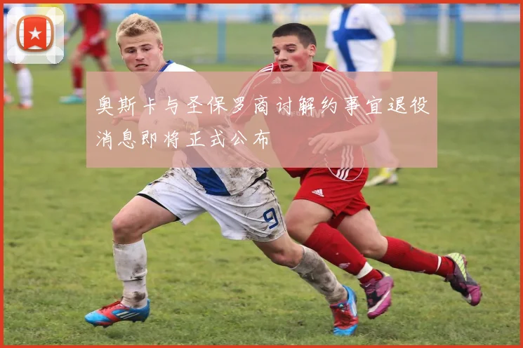 奥斯卡与圣保罗商讨解约事宜退役消息即将正式公布