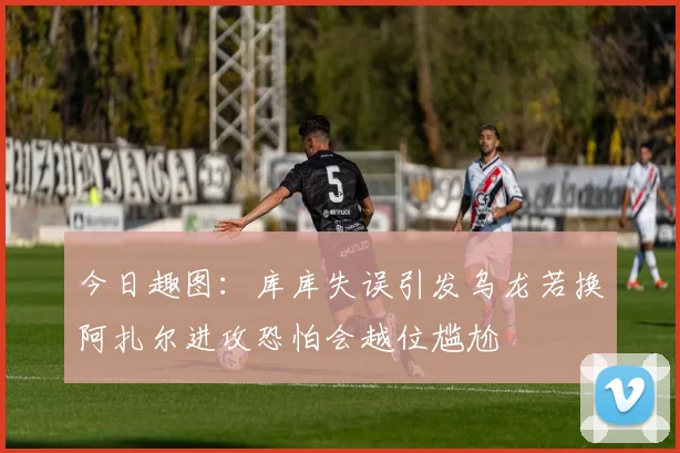 今日趣图：库库失误引发乌龙若换阿扎尔进攻恐怕会越位尴尬