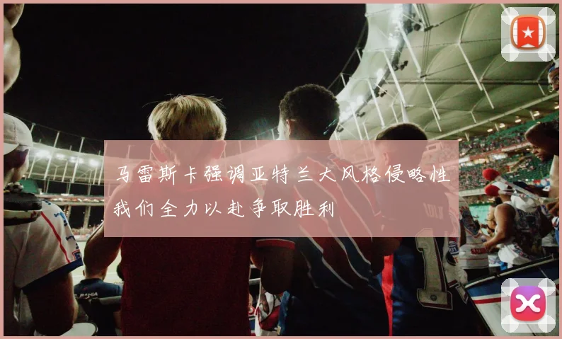 马雷斯卡强调亚特兰大风格侵略性我们全力以赴争取胜利