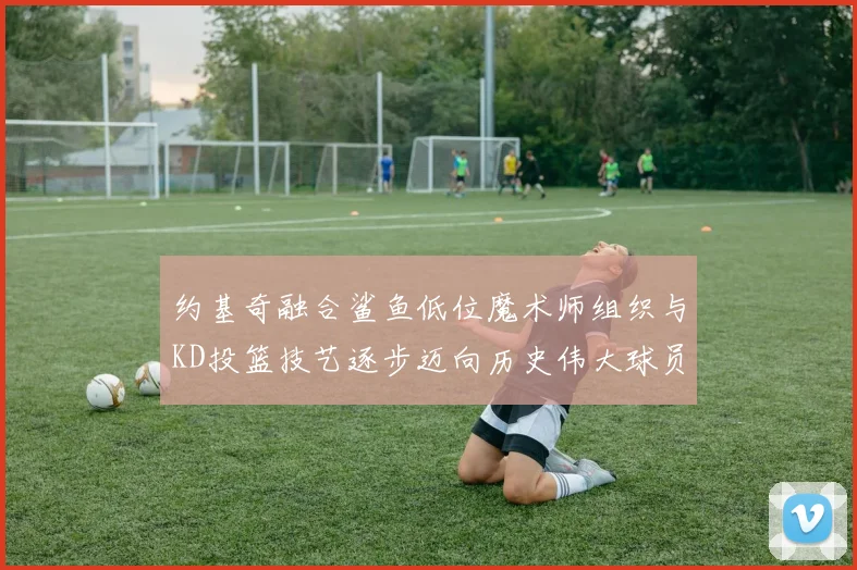约基奇融合鲨鱼低位魔术师组织与KD投篮技艺逐步迈向历史伟大球员之路