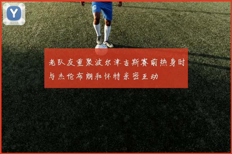 老队友重聚波尔津吉斯赛前热身时与杰伦布朗和怀特亲密互动