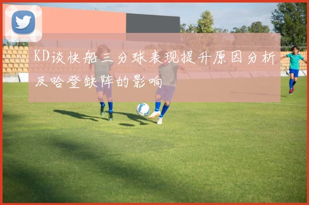 KD谈快船三分球表现提升原因分析及哈登缺阵的影响