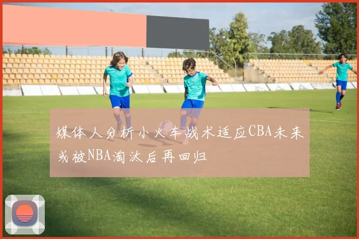 媒体人分析小火车战术适应CBA未来或被NBA淘汰后再回归