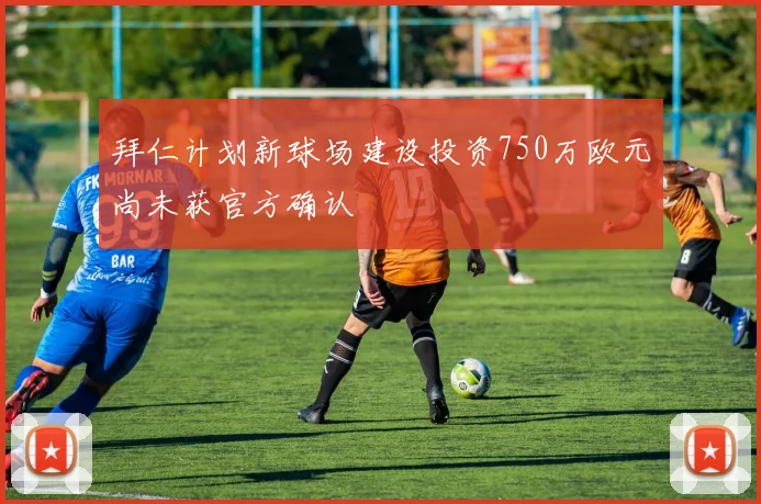 拜仁计划新球场建设投资750万欧元尚未获官方确认