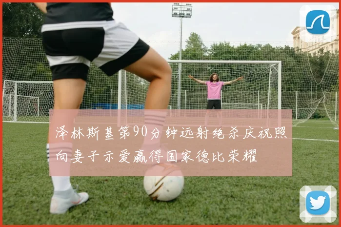 泽林斯基第90分钟远射绝杀庆祝照向妻子示爱赢得国家德比荣耀