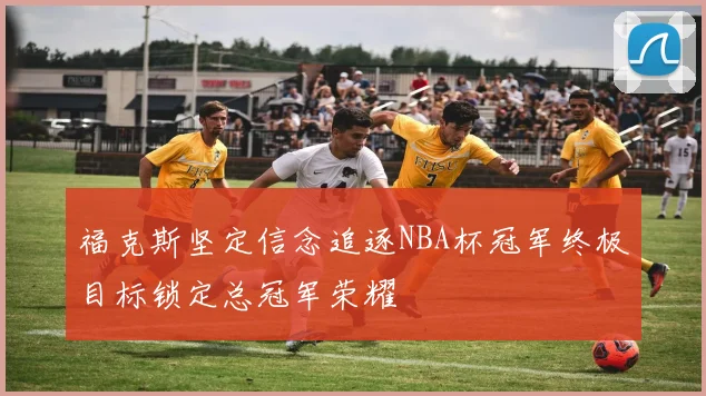 福克斯坚定信念追逐NBA杯冠军终极目标锁定总冠军荣耀