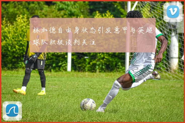 林加德自由身状态引发意甲与英超球队积极谈判关注