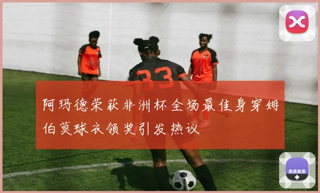 阿玛德荣获非洲杯全场最佳身穿姆伯莫球衣领奖引发热议