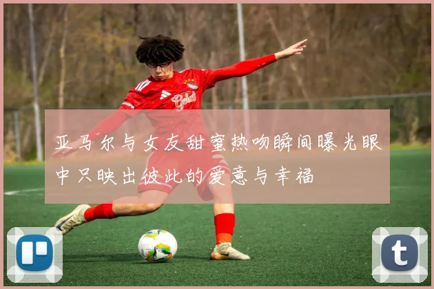 亚马尔与女友甜蜜热吻瞬间曝光眼中只映出彼此的爱意与幸福