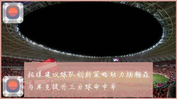 拓媒建议球队创新策略助力杨瀚森与库克提升三分球命中率