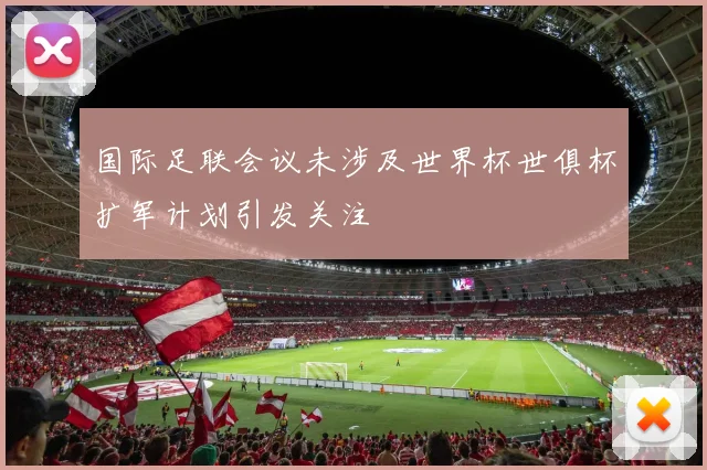国际足联会议未涉及世界杯世俱杯扩军计划引发关注