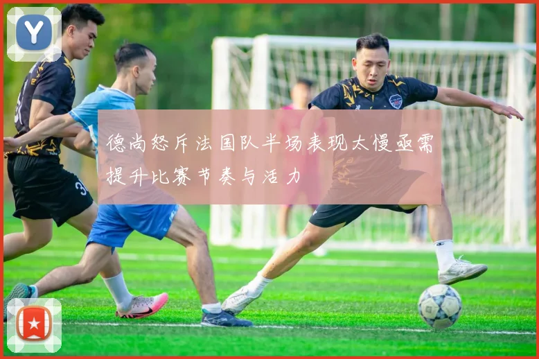 德尚怒斥法国队半场表现太慢亟需提升比赛节奏与活力